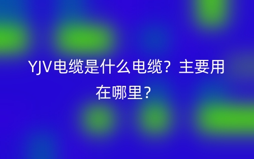 YJV電纜是什么電纜？主要用在哪里？(圖1)
