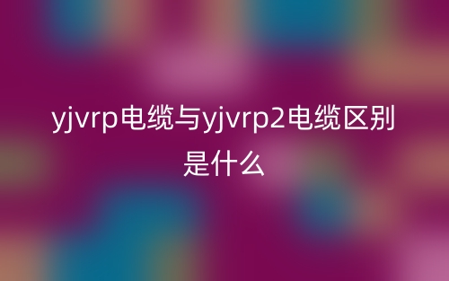 yjvrp電纜與yjvrp2電纜區(qū)別是什么？(圖1)