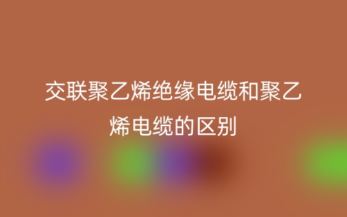 交聯(lián)聚乙烯絕緣電纜和聚乙烯電纜的區(qū)別是什么？(圖1)