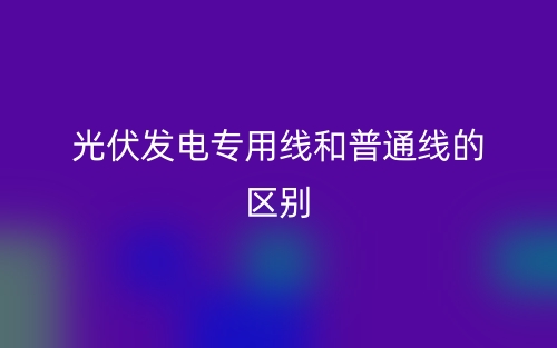 光伏發電專用線和普通線的區別是什么？(圖1)