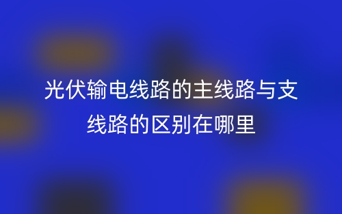 光伏輸電線路的主線路與支線路的區(qū)別在哪里？(圖1)