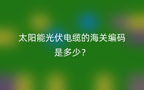 太陽能光伏電纜的海關(guān)編碼是多少？(圖1)