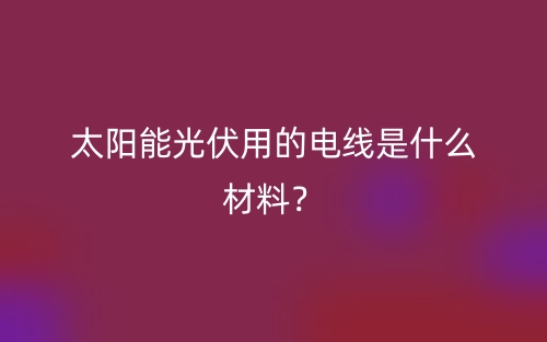 太陽能光伏用的電線是什么材料？(圖1)