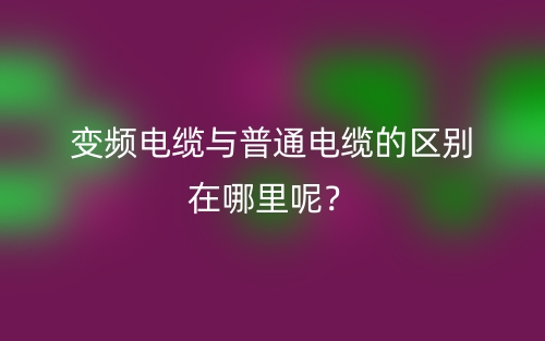 變頻電纜與普通電纜的區別在哪里呢？(圖1)