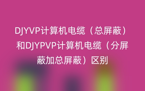 DJYVP計算機電纜（總屏蔽）和DJYPVP計算機電纜（分屏蔽加總屏蔽）區別(圖1)
