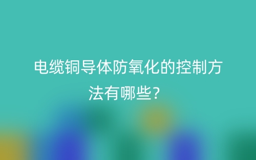 電纜銅導體防氧化的控制方法有哪些？(圖1)