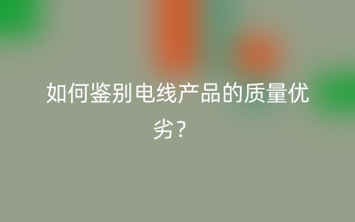 如何鑒別電線產(chǎn)品的質(zhì)量優(yōu)劣？(圖1)