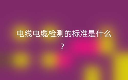 電線電纜檢測(cè)的標(biāo)準(zhǔn)是什么？(圖1)