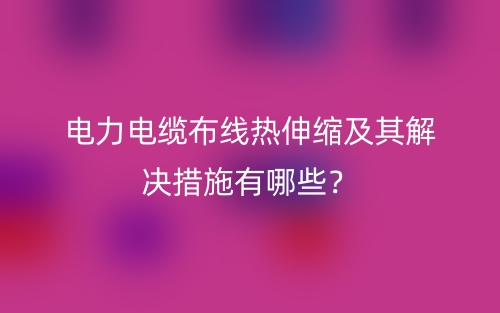電力電纜布線熱伸縮及其解決措施有哪些？(圖1)