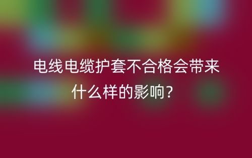 電線電纜護套不合格會帶來什么樣的影響？(圖1)