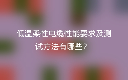低溫柔性電纜性能要求及測試方法有哪些？(圖1)
