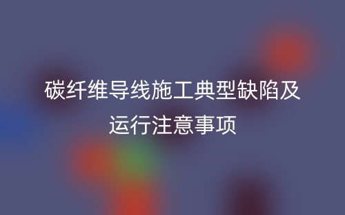 碳纖維導(dǎo)線施工典型缺陷及運行注意事項(圖1)