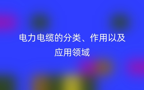 電力電纜的分類、作用以及應用領域(圖1)