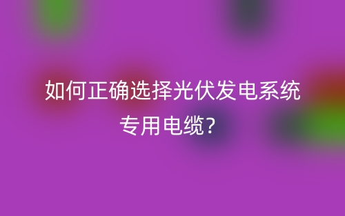 如何正確選擇光伏發(fā)電系統(tǒng)專用電纜？(圖1)