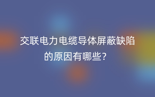 交聯(lián)電力電纜導體屏蔽缺陷的原因有哪些？(圖1)