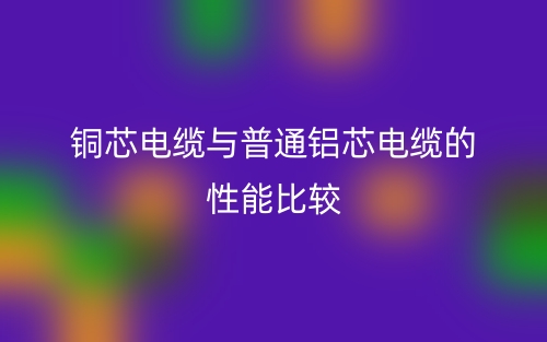 銅芯電纜與普通鋁芯電纜的性能比較(圖1)