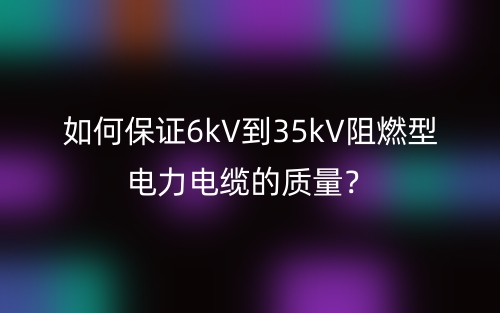 如何保證6kV到35kV阻燃型電力電纜的質(zhì)量？(圖1)
