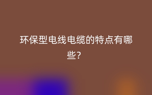 環保型電線電纜的特點有哪些？(圖1)