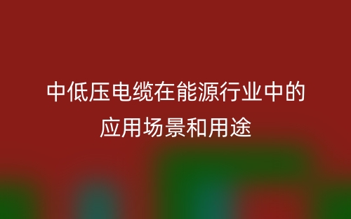 中低壓電纜在能源行業中的應用場景和用途(圖1)