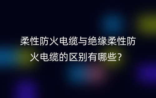 柔性防火電纜與絕緣柔性防火電纜的區(qū)別有哪些？(圖1)