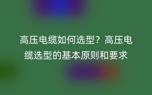 高壓電纜如何選型？高壓電纜選型的基本原則和要求(圖1)